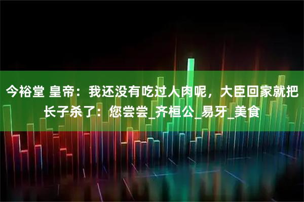 今裕堂 皇帝：我还没有吃过人肉呢，大臣回家就把长子杀了：您尝尝_齐桓公_易牙_美食
